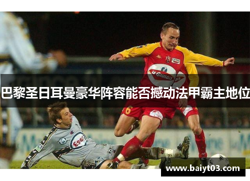 巴黎圣日耳曼豪华阵容能否撼动法甲霸主地位